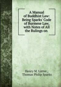 A Manual of Buddhist Law: Being Sparks` Code of Burmese Law, with Notes of All the Rulings on .