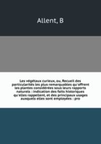 Les vgtaux curieux, ou, Recueil des particularits les plus remarquables qu`offrent les plantes considres sous leurs rapports naturels : indication des faits historiques qu`elles rappellent, et des principaux usages auxquels elles sont employes : pro