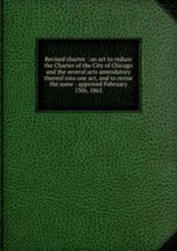 Revised charter : an act to reduce the Charter of the City of Chicago and the several acts amendatory thereof into one act, and to revise the same : approved February 13th, 1863
