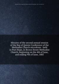 Minutes of the second annual session of the Bay of Quinte Conference of the Methodist Church microform : held in Port Hope, in Brown Street Methodist Church, beginning on the 4th of June, and ending 9th of June, 1885
