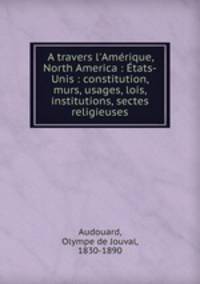 A travers l`Amrique, North America : tats-Unis : constitution, murs, usages, lois, institutions, sectes religieuses