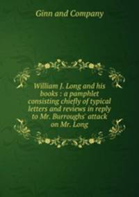 William J. Long and his books : a pamphlet consisting chiefly of typical letters and reviews in reply to Mr. Burroughs` attack on Mr. Long