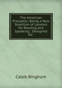 The American Preceptor: Being a New Selection of Lessons for Reading and Speaking : Designed for .
