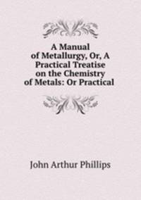 A Manual of Metallurgy, Or, A Practical Treatise on the Chemistry of Metals: Or Practical .
