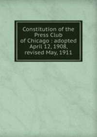 Constitution of the Press Club of Chicago : adopted April 12, 1908, revised May, 1911