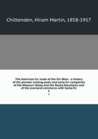 The American fur trade of the Far West : a history of the pioneer trading posts and early fur companies of the Missouri Valley and the Rocky Mountains and of the overland commerce with Santa Fe. 3
