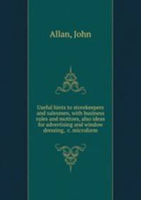 Useful hints to storekeepers and salesmen, with business rules and mottoes, also ideas for advertising and window dressing, &c. microform