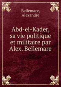 Abd-el-Kader, sa vie politique et militaire par Alex. Bellemare
