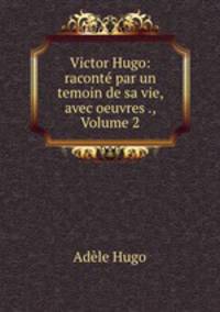 Victor Hugo: racont par un temoin de sa vie, avec oeuvres ., Volume 2