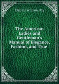 The American Ladies and Gentleman`s Manual of Elegance, Fashion, and True .