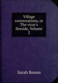 Village conversations, or The vicar`s fireside, Volume 2
