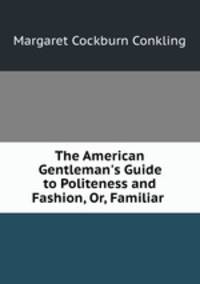 The American Gentleman`s Guide to Politeness and Fashion, Or, Familiar .