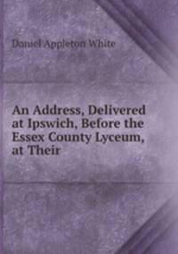An Address, Delivered at Ipswich, Before the Essex County Lyceum, at Their .