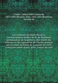 Les richesses du Palais Mazarin. Correspondance indite de M. de Bordeaux, ambassadeur en Angleterre, tat indit des tableaux et des tapisseries de Charles premier mis en vente au Palais de Somerset en 1650. Inventaire indit dress aprs la mort du card