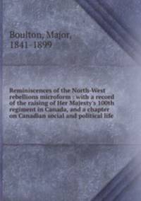 Reminiscences of the North-West rebellions microform : with a record of the raising of Her Majesty`s 100th regiment in Canada, and a chapter on Canadian social and political life