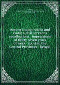 Among Indian rajahs and ryots; a civil servant`s recollections & impressions of thirty-seven years of work & sport in the Central Provinces & Bengal