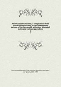 American constitutions; a compilation of the political constitutions of the independent nations of the New world, with short historical notes and various appendixes. 2