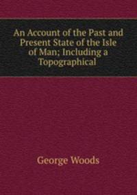 An Account of the Past and Present State of the Isle of Man; Including a Topographical .