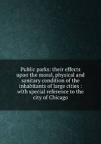 Public parks: their effects upon the moral, physical and sanitary condition of the inhabitants of large cities : with special reference to the city of Chicago
