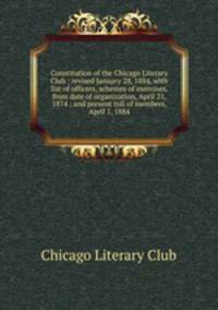 Constitution of the Chicago Literary Club : revised January 28, 1884, with list of officers, schemes of exercises, from date of organization, April 21, 1874 ; and present roll of members, April 1, 1884