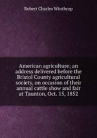 American agriculture; an address delivered before the Bristol County agricultural society, on occasion of their annual cattle show and fair at Taunton, Oct. 15, 1852