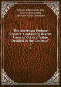 The American Probate Reports: Containing Recent Cases of General Value Decided in the Courts of .. 5