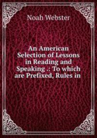 An American Selection of Lessons in Reading and Speaking .: To which are Prefixed, Rules in .