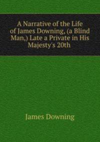 A Narrative of the Life of James Downing, (a Blind Man,) Late a Private in His Majesty`s 20th .