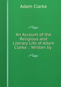An Account of the Religious and Literary Life of Adam Clarke .: Written by .