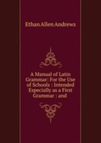 A Manual of Latin Grammar: For the Use of Schools : Intended Especially as a First Grammar : and .