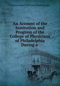 An Account of the Institution and Progress of the College of Physicians of Philadelphia During a .