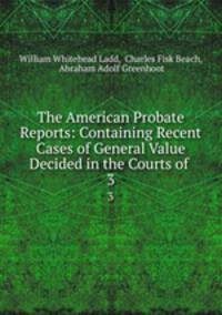 The American Probate Reports: Containing Recent Cases of General Value Decided in the Courts of .. 3