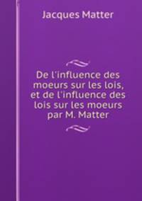De l`influence des moeurs sur les lois, et de l`influence des lois sur les moeurs par M. Matter