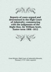 Reports of cases argued and determined in the High Court of Admiralty; commencing with the judgments of the Right Hon. Sir William Scott, Easter term 1808 -1812