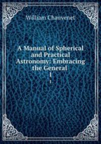 A Manual of Spherical and Practical Astronomy: Embracing the General .. 1