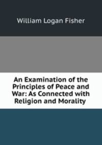 An Examination of the Principles of Peace and War: As Connected with Religion and Morality .