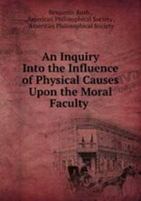 An Inquiry Into the Influence of Physical Causes Upon the Moral Faculty .