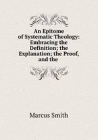 An Epitome of Systematic Theology: Embracing the Definition; the Explanation; the Proof, and the .