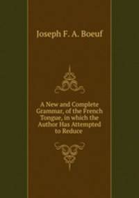 A New and Complete Grammar, of the French Tongue, in which the Author Has Attempted to Reduce .