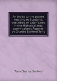 An index to the papers relating to Scotland, described or calendared in the Historical mss. commission`s Reports; by Charles Sanford Terry