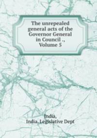 The unrepealed general acts of the Governor General in Council ., Volume 5