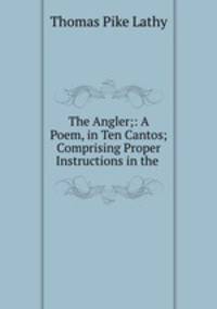 The Angler;: A Poem, in Ten Cantos; Comprising Proper Instructions in the .