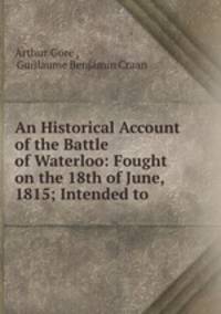 An Historical Account of the Battle of Waterloo: Fought on the 18th of June, 1815; Intended to .