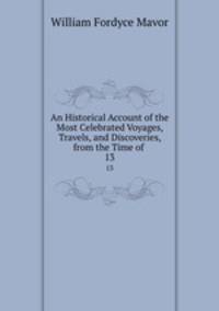 An Historical Account of the Most Celebrated Voyages, Travels, and Discoveries, from the Time of .. 13