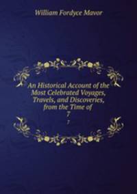 An Historical Account of the Most Celebrated Voyages, Travels, and Discoveries, from the Time of .. 7