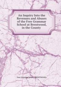 An Inquiry Into the Revenues and Abuses of the Free Grammar School at Brentwood, in the County .