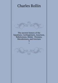 The ancient history of the Egyptians, Carthaginians, Assyrians, Babylonians, Medes & Persians, Macedonians, and Grecians. 3