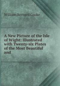 A New Picture of the Isle of Wight: Illustrated with Twenty-six Plates of the Most Beautiful and .