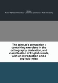 The scholar`s companion : containing exercises in the orthography, derivation, and classification of English words, with an introduction and a copious index