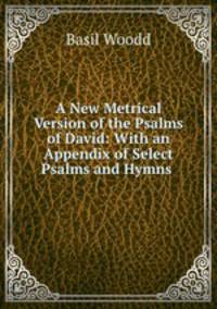 A New Metrical Version of the Psalms of David: With an Appendix of Select Psalms and Hymns .